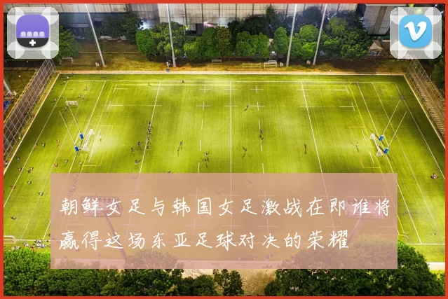 朝鲜女足与韩国女足激战在即谁将赢得这场东亚足球对决的荣耀