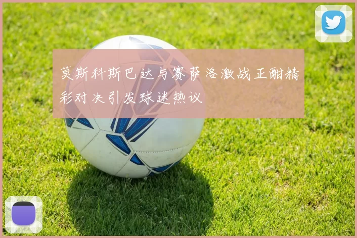 莫斯科斯巴达与赛萨洛激战正酣精彩对决引发球迷热议