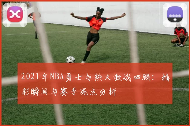 2021年NBA勇士与热火激战回顾：精彩瞬间与赛季亮点分析