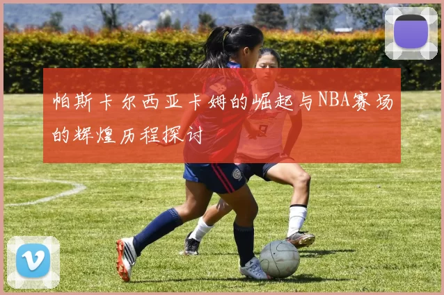 帕斯卡尔西亚卡姆的崛起与NBA赛场的辉煌历程探讨