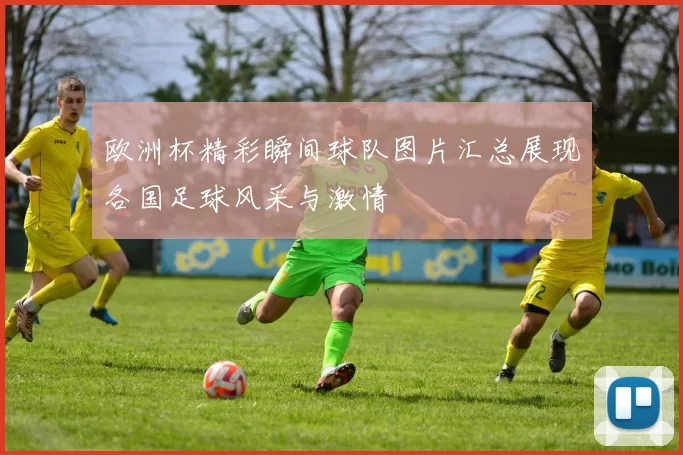 欧洲杯精彩瞬间球队图片汇总展现各国足球风采与激情